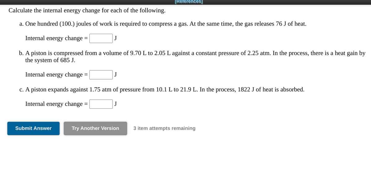 [References]
Calculate the internal energy change for each of the following.
a. One hundred (100.) joules of work is required to compress a gas. At the same time, the gas releases 76 J of heat.
Internal energy change
b. A piston is compressed from a volume of 9.70 L to 2.05 L against a constant pressure of 2.25 atm. In the process, there is a heat gain by
the system of 685 J.
Internal energy change
c. A piston expands against 1.75 atm of pressure from 10.1 L to 21.9 L. In the process, 1822 J of heat is absorbed.
Internal energy change
J
Submit Answer
Try Another Version
3 item attempts remaining
