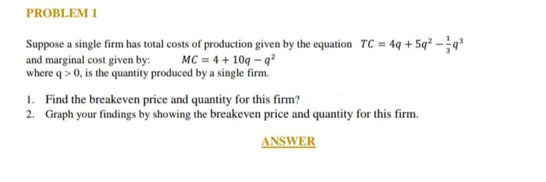 PROBLEM 1
Suppose a single firm has total costs of production given by the equation TC = 4q+59² - 9³
and marginal cost given by: MC = 4 + 10q-q²
where q> 0, is the quantity produced by a single firm.
1. Find the breakeven price and quantity for this firm?
2. Graph your findings by showing the breakeven price and quantity for this firm.
ANSWER