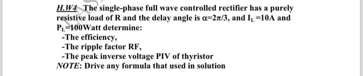 H.W4 The single-phase full wave controlled rectifier has a purely
resistive load of R and the delay angle is α-2π/3, and I₁ =10A and
PL=100Watt determine:
-The efficiency,
-The ripple factor RF,
-The peak inverse voltage PIV of thyristor
NOTE: Drive any formula that used in solution
