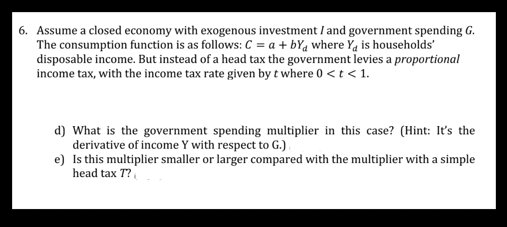 6. Assume a closed economy with exogenous investment I and government spending G.
The consumption function is as follows: C = a + by where Ya is households'
disposable income. But instead of a head tax the government levies a proportional
income tax, with the income tax rate given by t where 0 < t < 1.
d) What is the government spending multiplier in this case? (Hint: It's the
derivative of income Y with respect to G.)
e)
Is this multiplier smaller or larger compared with the multiplier with a simple
head tax T?