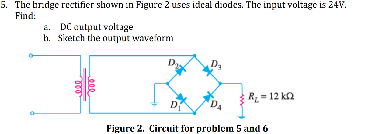 5. The bridge rectifier shown in Figure 2 uses ideal diodes. The input voltage is 24V.
Find:
DC output voltage
b. Sketch the output waveform
a.
D2
D3
R1 = 12 k2
%3D
DA
Figure 2. Circuit for problem 5 and 6
ell
ll
