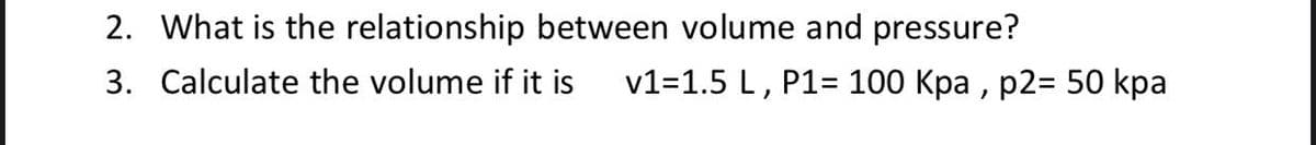 2. What is the relationship between volume and pressure?
3. Calculate the volume if it is
v1=1.5 L, P1= 100 Kpa , p2= 50 kpa

