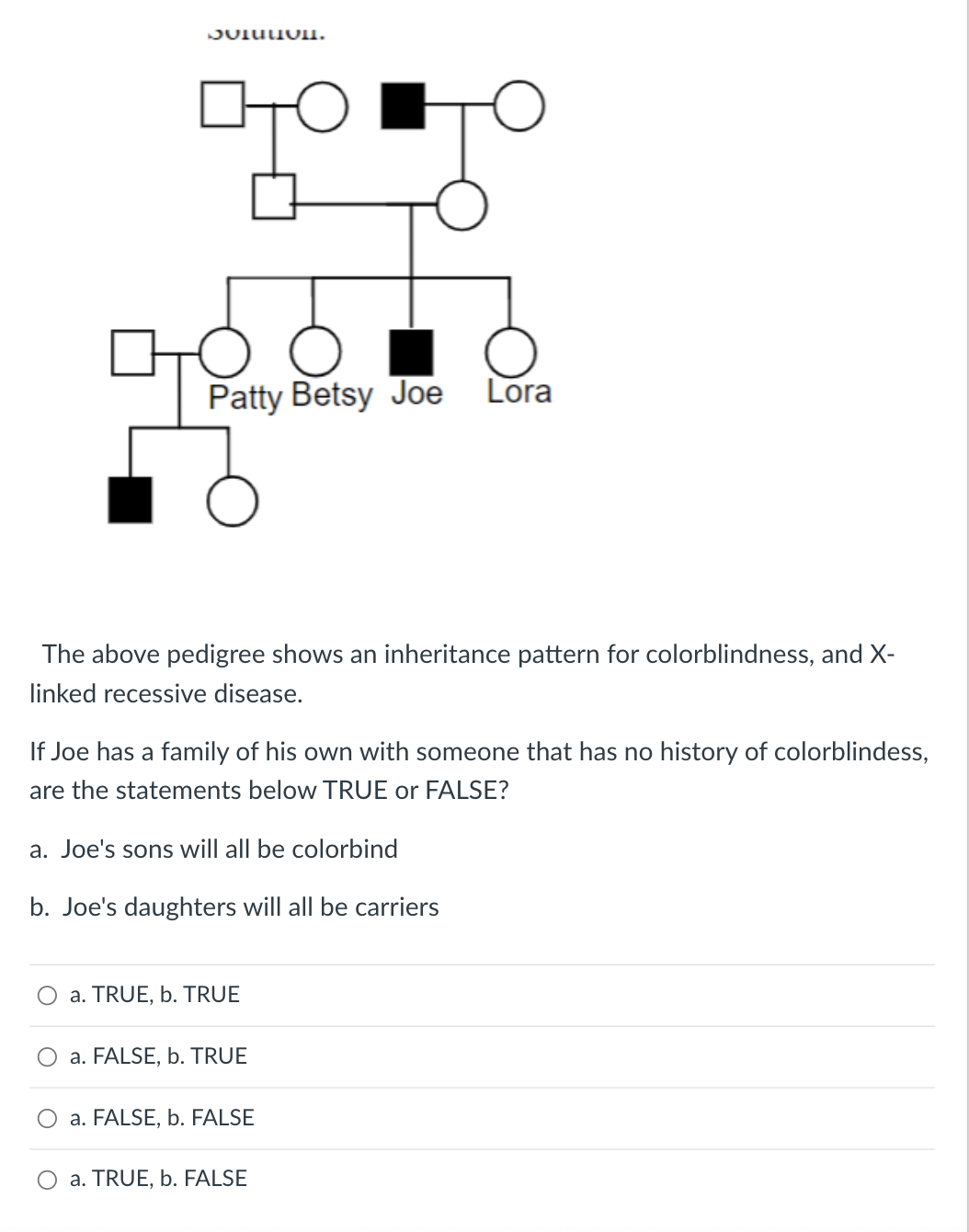 Solution.
Patty Betsy Joe Lora
The above pedigree shows an inheritance pattern for colorblindness, and X-
linked recessive disease.
If Joe has a family of his own with someone that has no history of colorblindess,
are the statements below TRUE or FALSE?
a. Joe's sons will all be colorbind
b. Joe's daughters will all be carriers
a. TRUE, b. TRUE
O a. FALSE, b. TRUE
a. FALSE, b. FALSE
O a. TRUE, b. FALSE