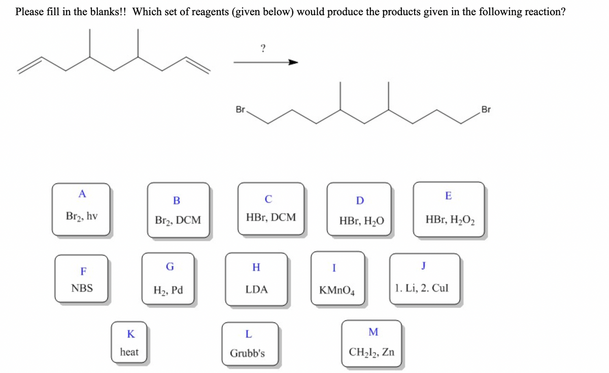 Please fill in the blanks!! Which set of reagents (given below) would produce the products given in the following reaction?
?
Br
Br
A
E
B
C
D
Br2, hv
Br2, DCM
HBr, DCM
HBr, H2O
HBr, H2O2
H
I
J
F
NBS
H2, Pd
1. Li, 2. Cul
LDA
KMNO4
K
M
heat
Grubb's
CH212, Zn
