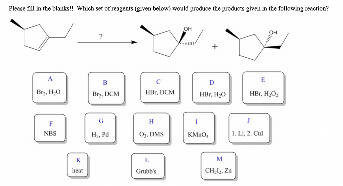 Please fill in the blanks!! Which set of reagents (given below) would produce the products given in the following reaction?
OH
OH
?
A
E
В
C
D
Br2, H20
Br2, DCM
HBr, DCM
HBr, H20
HBr, H2O2
G
H
I
J
F
NBS
H2, Pd
03, DMS
KMNO4
1. Li, 2. Cul
K
L
M
heat
Grubb's
CH212, Zn
