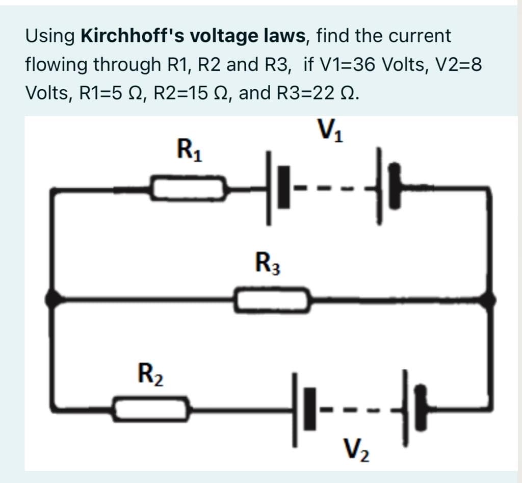 Using Kirchhoff's voltage laws, find the current
flowing through R1, R2 and R3, if V1=36 Volts, V2=8
Volts, R1=5 N, R2=15 N, and R3=22 Q.
V1
R1
R3
R2
V2
