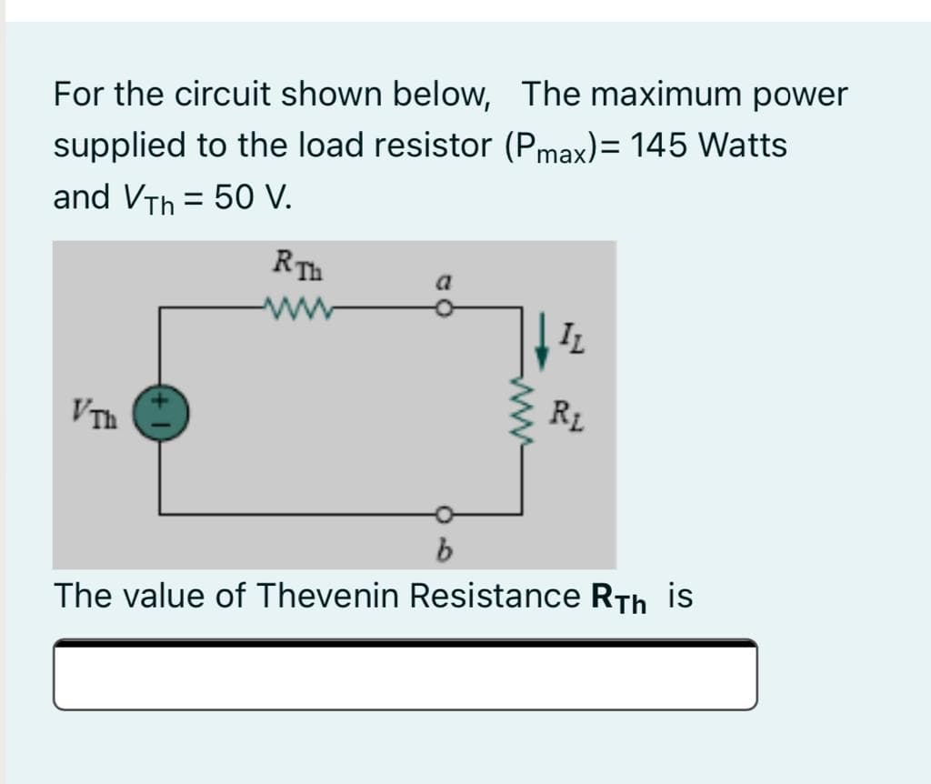 For the circuit shown below, The maximum power
supplied to the load resistor (Pmax)= 145 Watts
and VTh = 50 V.
ww
IL
VTh
R1
The value of Thevenin Resistance RTh is
