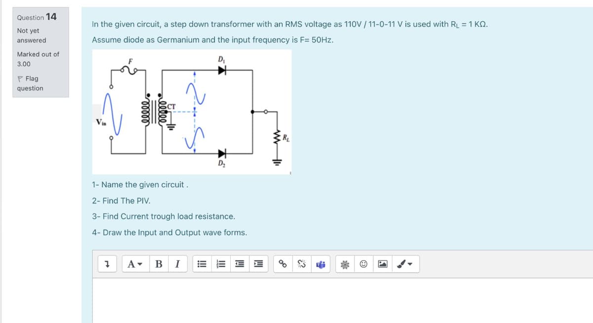 Question 14
In the given circuit, a step down transformer with an RMS voltage as 110V / 11-0-11 V is used with RL = 1 KQ.
Not yet
answered
Assume diode as Germanium and the input frequency is F= 50HZ.
Marked out of
Dy
3.00
P Flag
question
RL
D,
1- Name the given circuit .
2- Find The PIV.
3- Find Current trough load resistance.
4- Draw the Input and Output wave forms.
B
I
00000
