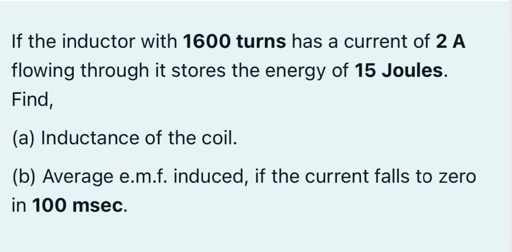 If the inductor with 1600 turns has a current of 2 A
flowing through it stores the energy of 15 Joules.
Find,
(a) Inductance of the coil.
(b) Average e.m.f. induced, if the current falls to zero
in 100 msec.
