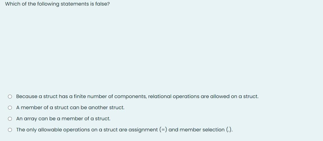 Which of the following statements is false?
O Because a struct has a finite number of components, relational operations are allowed on a struct.
O A member of a struct can be another struct.
O An array can be a member of a struct.
O The only allowable operations on a struct are assignment (=) and member selection (.).
