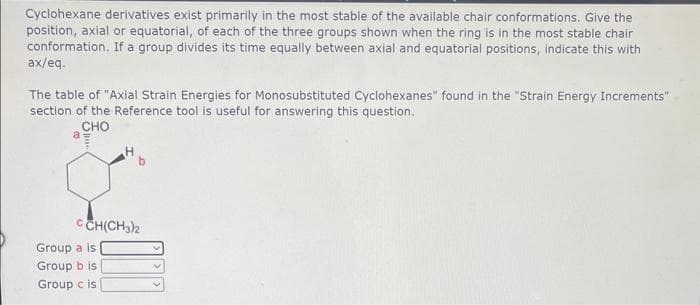 Cyclohexane derivatives exist primarily in the most stable of the available chair conformations. Give the
position, axial or equatorial, of each of the three groups shown when the ring is in the most stable chair
conformation. If a group divides its time equally between axial and equatorial positions, indicate this with
ax/eq.
The table of "Axial Strain Energies for Monosubstituted Cyclohexanes" found in the "Strain Energy Increments"
section of the Reference tool is useful for answering this question.
CHO
a
CCH(CH3)2
Group a is
Group b is
Group c is