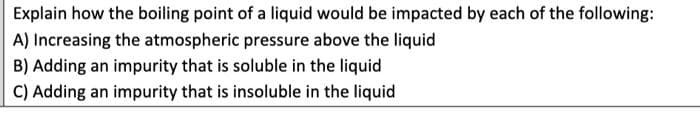 Explain how the boiling point of a liquid would be impacted by each of the following:
A) Increasing the atmospheric pressure above the liquid
B) Adding an impurity that is soluble in the liquid
C) Adding an impurity that is insoluble in the liquid