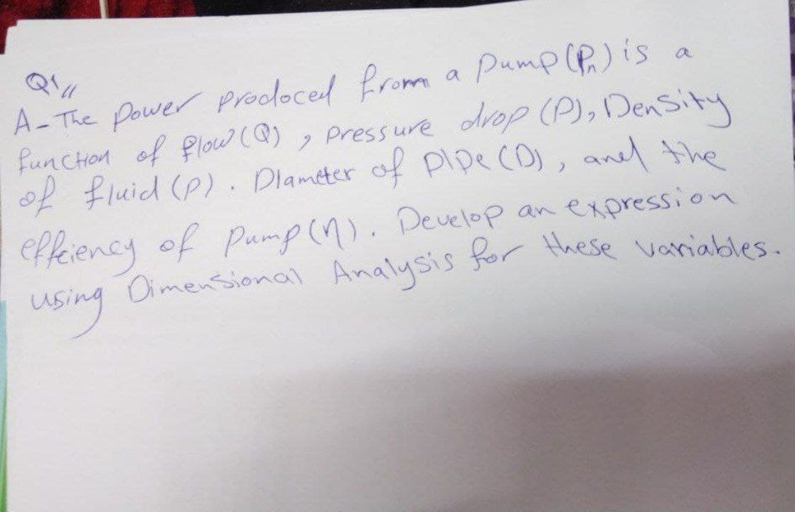 A-The power prodoced from a pump (P) is a
function of flow (@), Pressure drop (P), Density
of fluid (P). Diameter of pipe (D), and the
effeiency of Pump (1). Develop an expression
Dimensional Analysis for these variables.
using