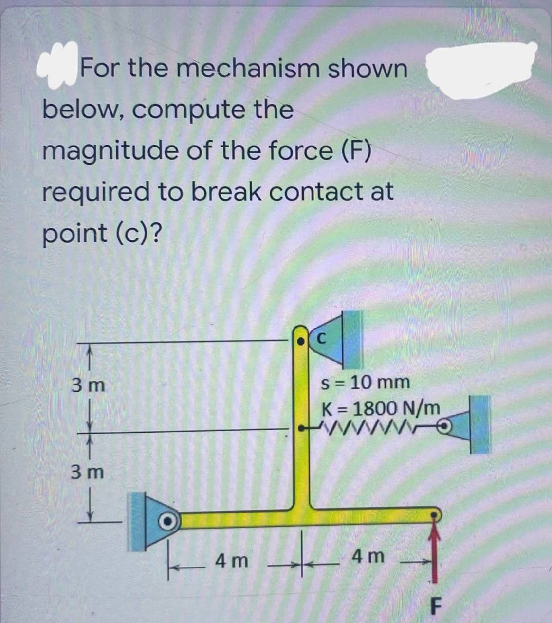 For the mechanism shown
below, compute the
magnitude of the force (F)
required to break contact at
point (c)?
C
3 m
s = 10 mm
K = 1800 N/m
WO
Q
3 m
4 m
WAT
O
L
4 m
F