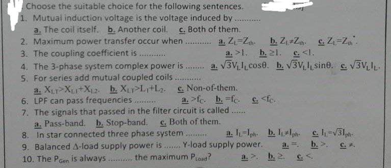 Choose the suitable choice for the following sentences.
1. Mutual induction voltage is the voltage induced by
a. The coil itself. b. Another coil. c. Both of them.
2. Maximum power transfer occur when
b. Z₁ Z₁h. c. Z₁-Z₁h -
3. The coupling coefficient is
a. Z₁-Zth
a. >1. b. 21. c. <1.
***********
4. The 3-phase system complex power is ........ a. √3V₁L cose. b. √3V, sine. c. √3VLIL.
5. For series add mutual coupled coils
***********
c. Non-of-them.
a. XLT XLI+X₁2. b. XLTPL₁L₂.
6. LPF can pass frequencies
a. >fc. b. fc. c. <fc.
*******
7. The signals that passed in the filter circuit is called.
******
a. Pass-band. b. Stop-band. c. Both of them.
8. In star connected three phase system
a. l-Iph. b. 1₁1ph. c. 1-√31ph-
VXC******
a. =.
b.>. c..
9. Balanced A-load supply power is....... Y-load supply power.
10. The PGen is always
the maximum PLoad?
b. 2.
C.