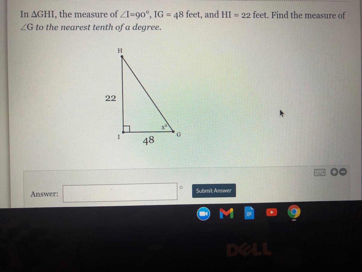 In AGHI, the measure of ZI=90°, IG = 48 feet, and HI
ZG to the nearest tenth of a degree.
= 22 feet. Find the measure of
H.
22
I
48
Answer:
Submit Answer
DELL
