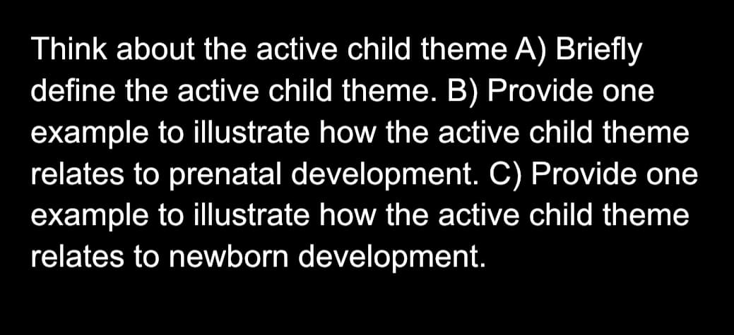 Think about the active child theme A) Briefly
define the active child theme. B) Provide one
example to illustrate how the active child theme
relates to prenatal development. C) Provide one
example to illustrate how the active child theme
relates to newborn development.