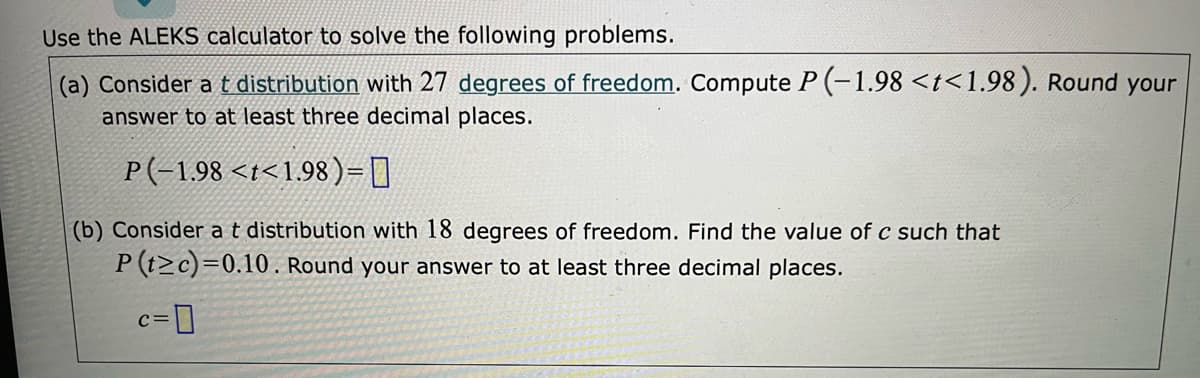 Use the ALEKS calculator to solve the following problems.
(a) Consider a t distribution with 27 degrees of freedom. Compute P (-1.98 <t<1.98). Round your
answer to at least three decimal places.
P(-1,98 <t<1.98)=D]
(b) Consider at distribution with 18 degrees of freedom. Find the value of c such that
P (t>c)=0.10. Round your answer to at least three decimal places.
c=]
