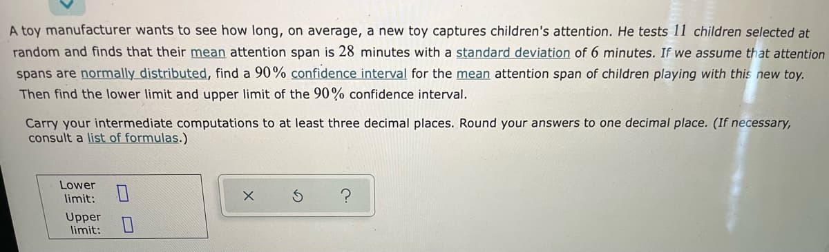 A toy manufacturer wants to see how long, on average, a new toy captures children's attention. He tests 11 children selected at
random and finds that their mean attention span is 28 minutes with a standard deviation of 6 minutes. If we assume that attention
spans are normally distributed, find a 90% confidence interval for the mean attention span of children playing with this new toy.
Then find the lower limit and upper limit of the 90% confidence interval.
Carry your intermediate computations to at least three decimal places. Round your answers to one decimal place. (If necessary,
consult a list of formulas.)
Lower
limit:
Upper
limit:
