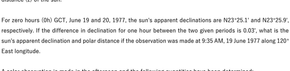 For zero hours (Oh) GCT, June 19 and 20, 1977, the sun's apparent declinations are N23°25.1' and N23°25.9',
respectively. If the difference in declination for one hour between the two given periods is 0.03', what is the
sun's apparent declination and polar distance if the observation was made at 9:35 AM, 19 June 1977 along 120°
East longitude.
felleu..i
