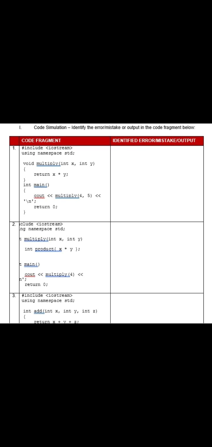 Code Simulation – Identify the error/mistake or output in the code fragment below:
CODE FRAGMENT
IDENTIFIED ERROR/MISTAKE/OUTPUT
tinclude <iostream>
1.
using namespace std;
void multiply(int x, int y)
{
return x * y;
}
int main ()
cout <« multiply(4, 5) <«
'\n';
return 0;
}
2.
clude <iostre am>
ng namespace std;
t multiply (int x, int y)
int product{ x * y };
t main()
cout « multiply (4) <«
return 0%3;
3.
tinclude <iostream>
using namespace std;
int add (int x, int y, int z)
{
return x + v + z:
