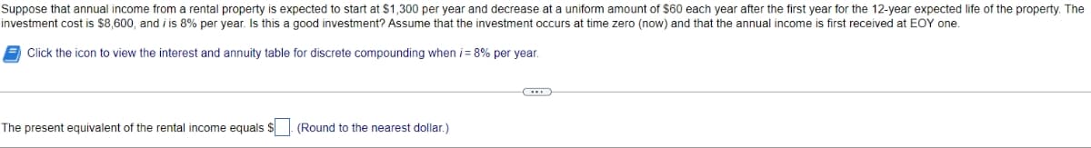 Suppose that annual income from a rental property is expected to start at $1,300 per year and decrease at a uniform amount of $60 each year after the first year for the 12-year expected life of the property. The
investment cost is $8,600, and iis 8% per year. Is this a good investment? Assume that the investment occurs at time zero (now) and that the annual income is first received at EOY one.
Click the icon to view the interest and annuity table for discrete compounding when i = 8% per year.
The present equivalent of the rental income equals $
(Round to the nearest dollar.)