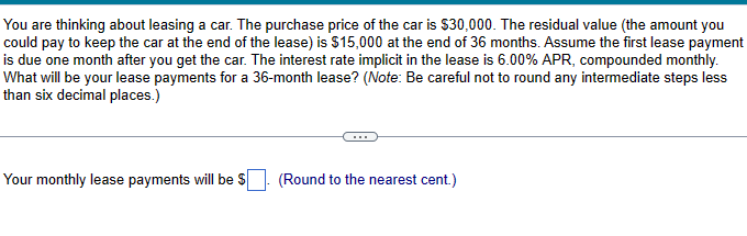 You are thinking about leasing a car. The purchase price of the car is $30,000. The residual value (the amount you
could pay to keep the car at the end of the lease) is $15,000 at the end of 36 months. Assume the first lease payment
is due one month after you get the car. The interest rate implicit in the lease is 6.00% APR, compounded monthly.
What will be your lease payments for a 36-month lease? (Note: Be careful not to round any intermediate steps less
than six decimal places.)
Your monthly lease payments will be $
(Round to the nearest cent.)