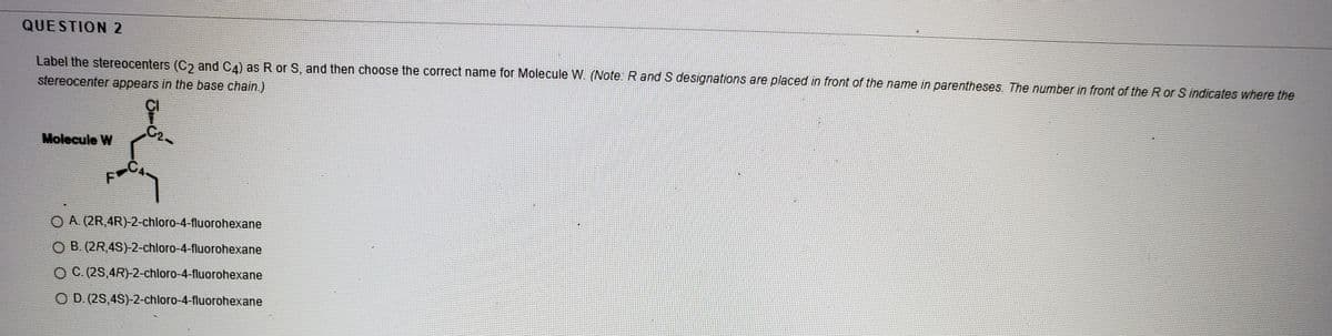 QUESTION 2
Label the stereocenters (C and CA) as R or S, and then choose the correct name for Molecule W. (Note: R and S designations are placed in front of the name in parentheses. The number in front of the R or S indicates where the
stereocenter appears in the base chain.)
CI
C2-
Molecule W
O A. (2R,4R)-2-chloro-4-fluorohexane
O B. (2R,4S)-2-chloro-4-fluorohexane
O C. (2S,4R)-2-chloro-4-fluorohexane
O D. (2S,4S)-2-chloro-4-fluorohexane
