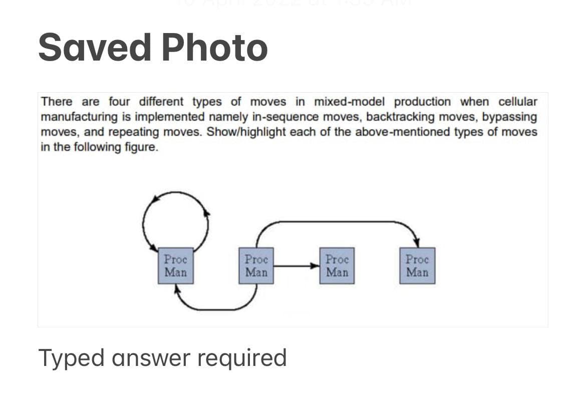 Saved Photo
There are four different types of moves in mixed-model production when cellular
manufacturing is implemented namely in-sequence moves, backtracking moves, bypassing
moves, and repeating moves. Show/highlight each of the above-mentioned types of moves
in the following figure.
Proc
Man
Proe
Man
Proc
Man
Proc
Man
Typed answer required
