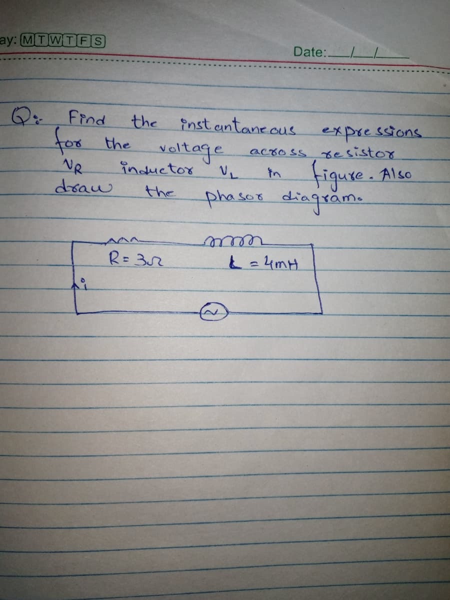 ay: MT WTFS
Date:.
Q: Find
the
inst antane ous
for the
expressions.
across sesistor
veltage
inductor
NR
draw
figure. Also
phaser diagrame
the
R=32
