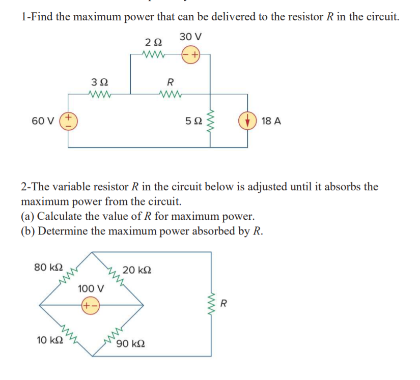 1-Find the maximum power that can be delivered to the resistor R in the circuit.
30 V
3Ω
60 V
18 A
2-The variable resistor R in the circuit below is adjusted until it absorbs the
maximum power from the circuit.
(a) Calculate the value of R for maximum power.
(b) Determine the maximum power absorbed by R.
80 k2
20 k2
100 V
(+-)
R
ww
90 k2
10 k2
