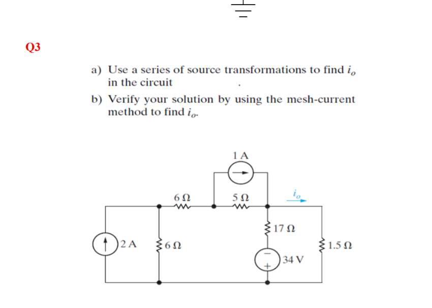 Q3
a) Use a series of source transformations to find i,
in the circuit
b) Verify your solution by using the mesh-current
method to find i..
1 A
6Ω
5Ω
17Ω
2 A
31.5 N
34 V
