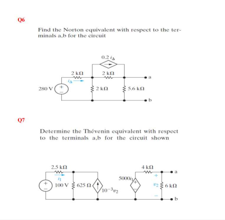 Q6
Find the Norton equivalent with respect to the ter-
minals a,b for the circuit
0.2 ia
2 kN
2 kN
2 kN
5.6 kN
280 V
Q7
Determine the Thévenin equivalent with respect
to the terminals a,b for the circuit shown
2.5 kN
4 kN
5000i,
100 V 3 625 N.
v23 6 kN
10-3v2
