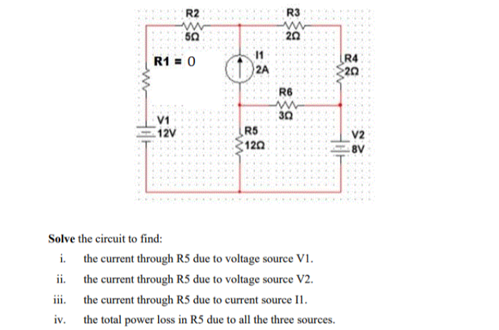 R2
R3
ww
50
20
11
R4
20
R1 = 0
2A
R6
30
V1
12V
R5
120
V2
8V
Solve the circuit to find:
i. the current through R5 due to voltage source V1.
ii.
the current through R5 due to voltage source V2.
iii.
the current through R5 due to current source I1.
iv.
the total power loss in R5 due to all the three sources.
