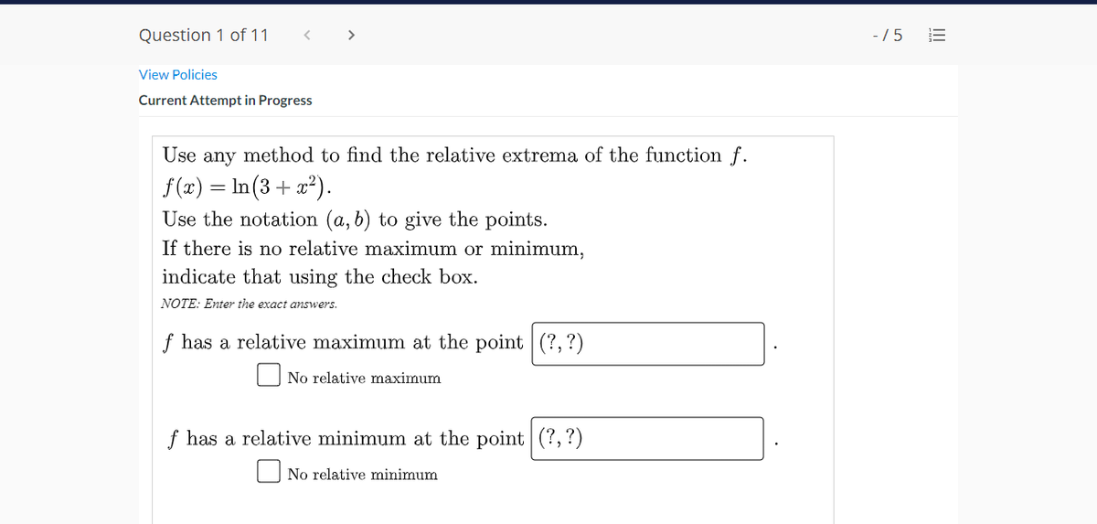 Question 1 of 11
-/ 5
>
View Policies
Current Attempt in Progress
Use any method to find the relative extrema of the function f.
f (x) = In (3 + x*).
Use the notation (a, b) to give the points.
If there is no relative maximum or minimum,
indicate that using the check box.
NOTE: Enter the exact answers.
f has a relative maximum at the point (?, ?)
O No relative maximum
f has a relative minimum at the point (?,?)
No relative minimum
II
