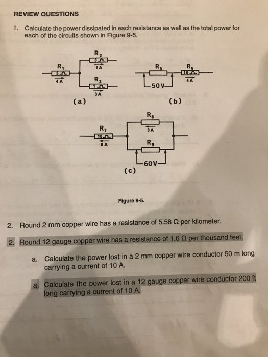 REVIEW QUESTIONS
1. Calculate the power dissipated in each resistance as well as the total power for
each of the circuits shown in Figure 9-5.
R₁
4 A
(a)
-
R₂
1 A
R3
3A
R₁
8 A
(c)
50 V-
Figure 9-5.
R₂
3A
60V
(b)
10
4A
2. Round 2 mm copper wire has a resistance of 5.58 2 per kilometer.
2. Round 12 gauge copper wire has a resistance of 1.6 02 per thousand feet.
a. Calculate the power lost in a 2 mm copper wire conductor 50 m long
carrying a current of 10 A.
a. Calculate the power lost in a 12 gauge copper wire conductor 200 ft
long carrying a current of 10 A.