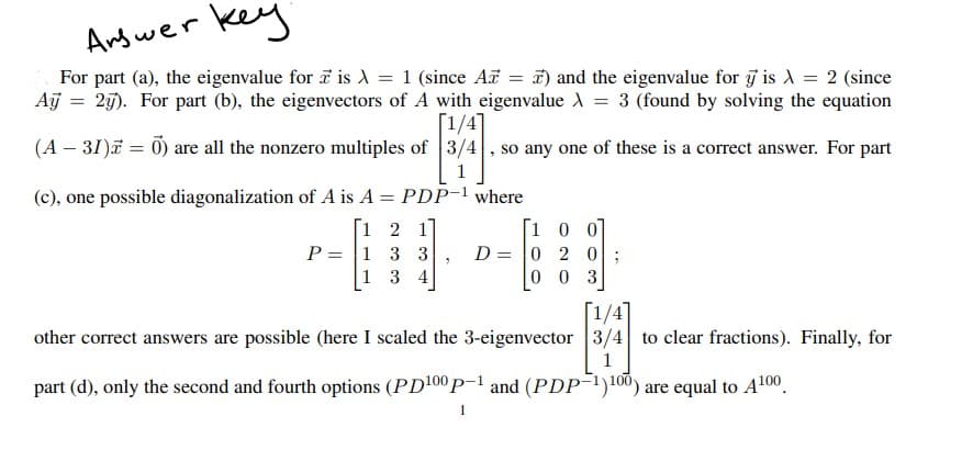 key
Andwer
For part (a), the eigenvalue for is d = 1 (since A = #) and the eigenvalue for j is A = 2 (since
Aj
25). For part (b), the eigenvectors of A with eigenvalue A = 3 (found by solving the equation
(A – 31) = 0) are all the nonzero multiples of 3/
[1/4]
so any one of these is a correct answer. For part
(c), one possible diagonalization of A is A = PDP-1 where
[1 2 1]
P = 1 3
1 3 4
[1 0 0]
D = 0 2 0
0 0 3
[1/4]
other correct answers are possible (here I scaled the 3-eigenvector 3/4 to clear fractions). Finally, for
1
part (d), only the second and fourth options (PD100 p-1 and (PDP¯1)100) are equal to A100.
1
