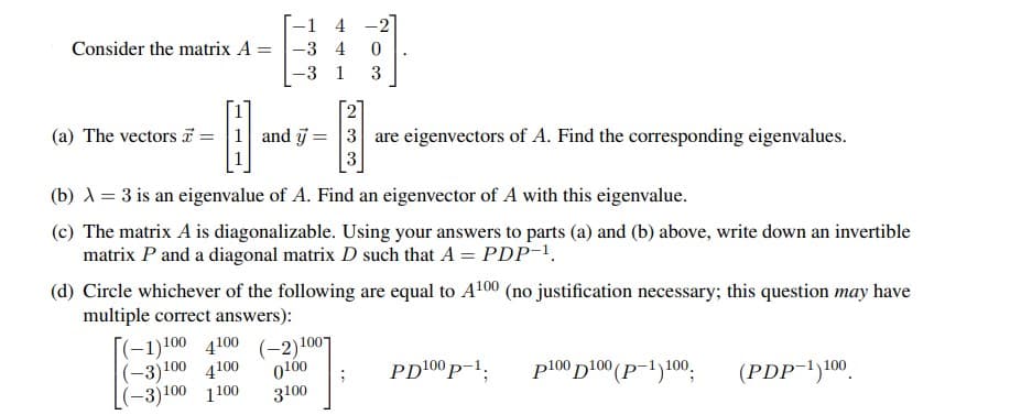 -1 4 -2
Consider the matrix A =
-3 4
-3 1
3
2
3 are eigenvectors of A. Find the corresponding eigenvalues.
(a) The vectors i = |1 and j:
%3D
(b) A = 3 is an eigenvalue of A. Find an eigenvector of A with this eigenvalue.
(c) The matrix A is diagonalizable. Using your answers to parts (a) and (b) above, write down an invertible
matrix P and a diagonal matrix D such that A = PDP-1.
(d) Circle whichever of the following are equal to A100 (no justification necessary; this question may have
multiple correct answers):
[(-1)100 4100
(-3)100 4100
(-3)100 1100
(-2)1007
0100
3100
PD100 p-1;
p100 D100 (p-1)100,
(PDP-1)100
