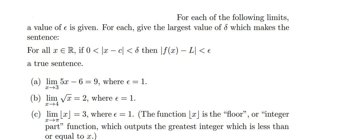 For each of the following limits,
a value of € is given. For each, give the largest value of which makes the
sentence:
For all x € R, if 0 < x − c < 6 then |ƒ(x) − L| < €
a true sentence.
(a) lim 5x − 6 = 9, where € = 1.
-
x →3
(b) lim √x = 2, where € = 1.
x
(c) lim [x] = 3, where € = 1. (The function [x] is the "floor", or "integer
X-T
part" function, which outputs the greatest integer which is less than
or equal to x.)