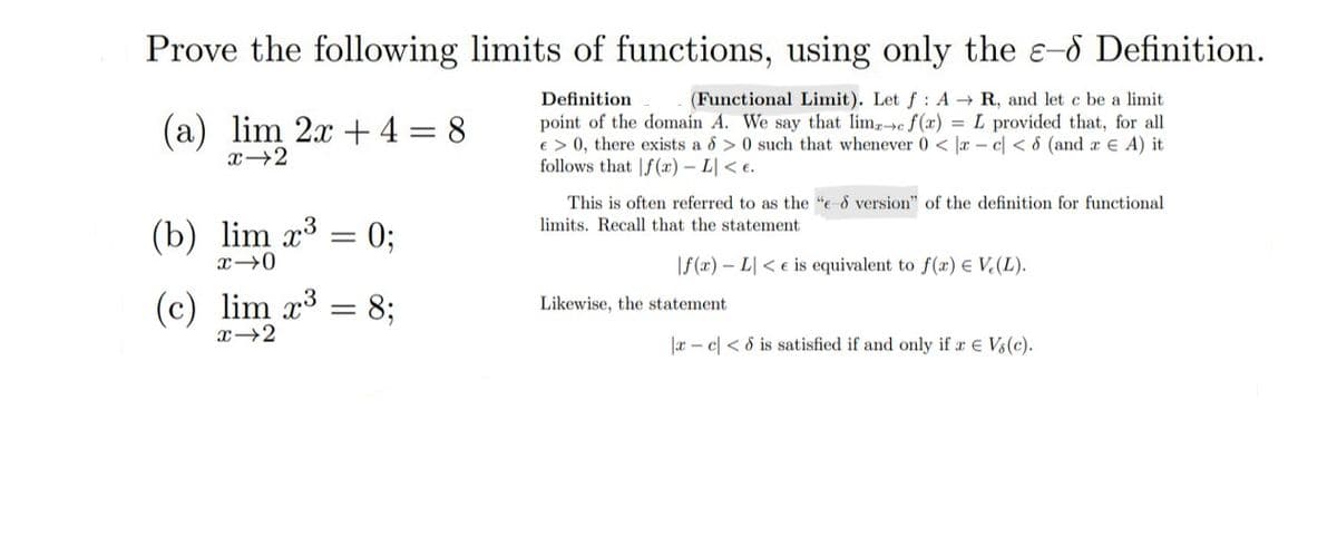 Prove the following limits of functions, using only the e-d Definition.
Definition
(Functional Limit). Let f: A → R, and let c be a limit
point of the domain A. We say that lima c f(x) = L provided that, for all
€ > 0, there exists a 8 >0 such that whenever 0 < x- c < 8 (and a € A) it
follows that f(x) - L<e.
(a) lim 2x + 4 = 8
x 2
(b) lim x³
x-0
(c) lim x³
x-2
=
-
0;
8;
This is often referred to as the "e & version" of the definition for functional.
limits. Recall that the statement.
f(x) - L<e is equivalent to f(x) = V(L).
Likewise, the statement
|xc|< 8 is satisfied if and only if a € Vs (c).