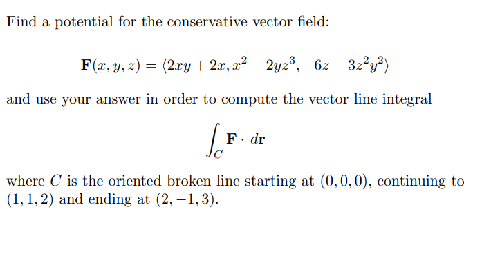 Find a potential for the conservative vector field:
F(x, y, 2) = (2xy + 2x, x² – 2yz³, –6z – 32²y?)
and use your answer in order to compute the vector line integral
F. dr
C
where C is the oriented broken line starting at (0,0,0), continuing to
(1, 1, 2) and ending at (2, –1,3).
