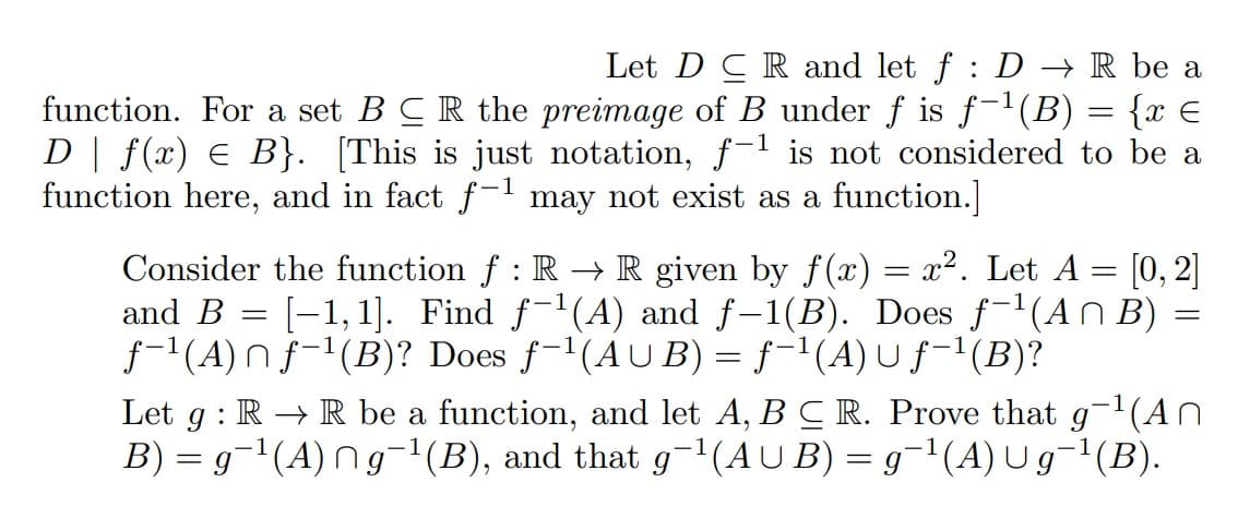 Let DCR and let f: D→ R be a
function. For a set B CR the preimage of B under ƒ is f−¹(B) = {x €
D | ƒ(x) ¤ B}. [This is just notation, f−¹ is not considered to be a
function here, and in fact f-¹ may not exist as a function.]
1
Consider the function ƒ : R → R given by f(x) = x². Let A = [0, 2]
[1,1]. Find f-¹(A) and f-1(B). Does f-¹(An B)
f-¹(A)nf-¹(B)? Does f-¹(AUB) = f¹(A) Uf-¹(B)?
and B =
=
Let g: RR be a function, and let A, B C R. Prove that g-¹(An
B) = g¯¹(A) ng¯¹(B), and that g¯¹(AUB) = g¯¹(A) U g¯¹(B).