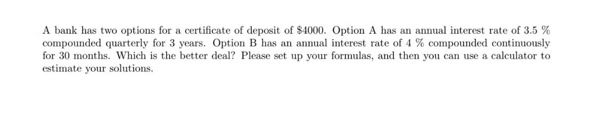 A bank has two options for a certificate of deposit of $4000. Option A has an annual interest rate of 3.5 %
compounded quarterly for 3 years. Option B has an annual interest rate of 4 % compounded continuously
for 30 months. Which is the better deal? Please set up your formulas, and then you can use a calculator to
estimate your solutions.