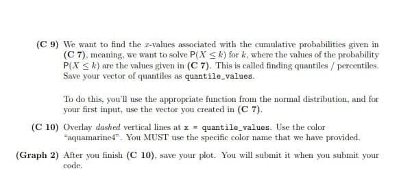 (C 9) We want to find the r-values associated with the cumulative probabilities given in
(C 7), meaning, we want to solve P(X < k) for k, where the values of the probability
P(X < k) are the values given in (C 7). This is called finding quantiles / percentiles.
Save your vector of quantiles as quantile values.
To do this, you'll use the appropriate function from the normal distribution, and for
your first input, use the vector you created in (C 7).
(C 10) Overlay dashed vertical lines at x = quantile_values. Use the color
"aquamarine4". You MUST use the specific color name that we have provided.
(Graph 2) After you finish (C 10), save your plot. You will submit it when you submit your
code.

