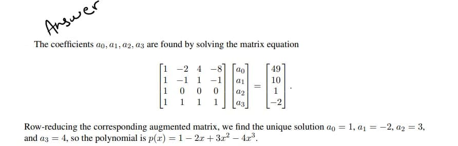 Answer
The coefficients ao, a1, a2, a3 are found by solving the matrix equation
1-2
4
ao
49
1
1
a1
10
1
0
0 0
a2
1
1
1 1
a3
Row-reducing the corresponding augmented matrix, we find the unique solution ao = 1, a₁ = -2, a₂ = 3,
and a3 = 4, so the polynomial is p(x) = 1-2x+3x² - 4x³.
=