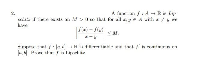 2.
A function f A → R is Lip-
schitz if there exists an M> 0 so that for all x, y E A with x y we
have
| f(x) = f(y) |
x-y
≤M.
Suppose that f [a, b] → R is differentiable and that f' is continuous on
[a, b]. Prove that f is Lipschitz.