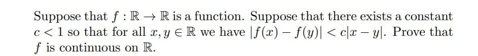 Suppose that f: R→ R is a function. Suppose that there exists a constant
c< 1 so that for all x, y E R we have f(x) = f(y)| < cx - y. Prove that
f is continuous on R.