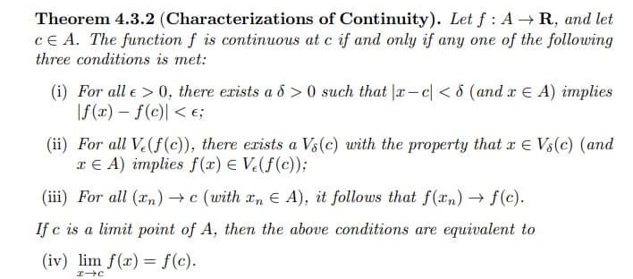 Theorem 4.3.2 (Characterizations of Continuity). Let f: A → R, and let
CE A. The function f is continuous at c if and only if any one of the following
three conditions is met:
(i) For all e > 0, there exists a d>0 such that |x-c<8 (and x A) implies
|f(x) = f(c) < €;
(ii) For all Ve(f(c)), there exists a Vs (c) with the property that x E Vs(c) (and
TEA) implies f(x) = V(f(c));
(iii) For all (n) →c (with En EA), it follows that f(xn) → f(c).
If c is a limit point of A, then the above conditions are equivalent to
(iv) lim f(x) = f(c).
x-C