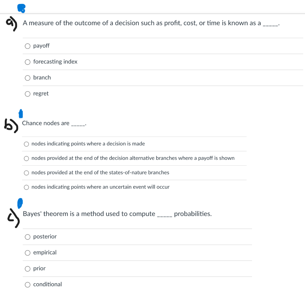 A measure of the outcome of a decision such as profit, cost, or time is known as a
---
О рayoff
forecasting index
O branch
O regret
6)
Chance nodes are
nodes indicating points where a decision is made
nodes provided at the end of the decision alternative branches where a payoff is shown
nodes provided at the end of the states-of-nature branches
nodes indicating points where an uncertain event will occur
Bayes' theorem is a method used to compute
probabilities.
posterior
O empirical
O prior
O conditional
