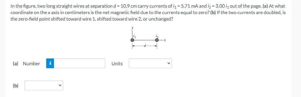 In the figure, two long straight wires at separationd = 10.9 cm carry currents of i = 5.71 mA and iz = 3.00 iz out of the page. (a) At what
coordinate on the x axis in centimeters is the net magnetic field due to the currents equal to zero? (b) If the two currents are doubled, is
the zero-field point shifted toward wire 1, shifted toward wire 2, or unchanged?
(a) Number
i
Units
(b)
